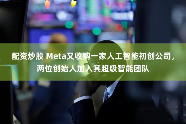 配资炒股 Meta又收购一家人工智能初创公司，两位创始人加入其超级智能团队