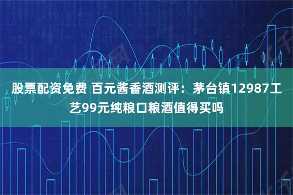 股票配资免费 百元酱香酒测评：茅台镇12987工艺99元纯粮口粮酒值得买吗