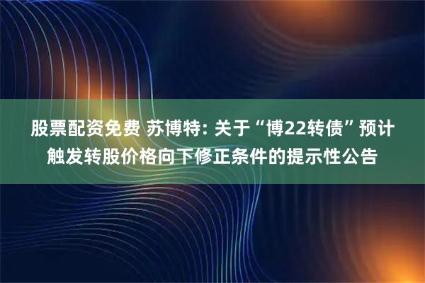 股票配资免费 苏博特: 关于“博22转债”预计触发转股价格向下修正条件的提示性公告