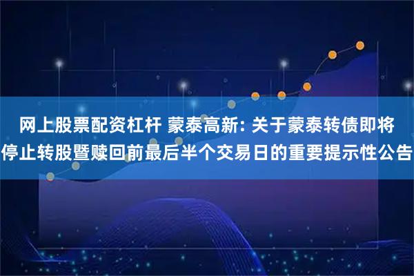 网上股票配资杠杆 蒙泰高新: 关于蒙泰转债即将停止转股暨赎回前最后半个交易日的重要提示性公告