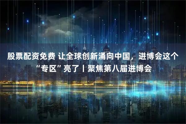 股票配资免费 让全球创新涌向中国，进博会这个“专区”亮了丨聚焦第八届进博会