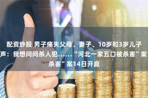 配资炒股 男子痛失父母、妻子、10岁和3岁儿子，哽咽发声：我想问问杀人犯……“河北一家五口被杀害”案14日开庭