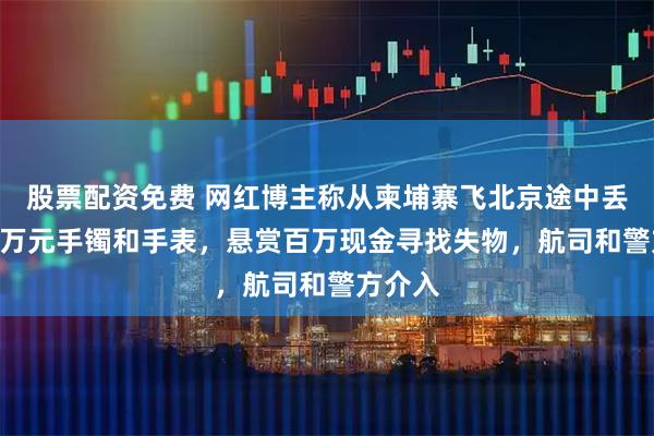 股票配资免费 网红博主称从柬埔寨飞北京途中丢失350万元手镯和手表，悬赏百万现金寻找失物，航司和警方介入