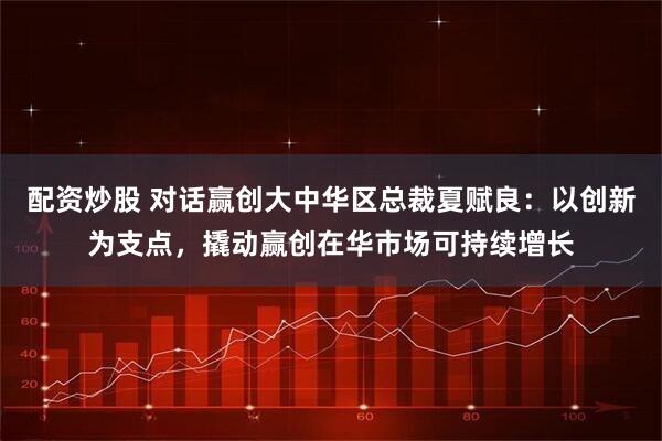 配资炒股 对话赢创大中华区总裁夏赋良：以创新为支点，撬动赢创在华市场可持续增长