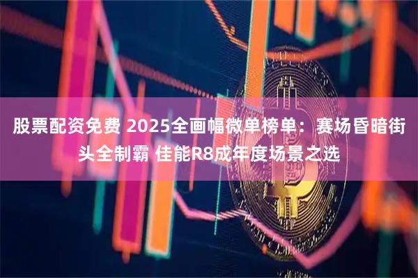 股票配资免费 2025全画幅微单榜单：赛场昏暗街头全制霸 佳能R8成年度场景之选