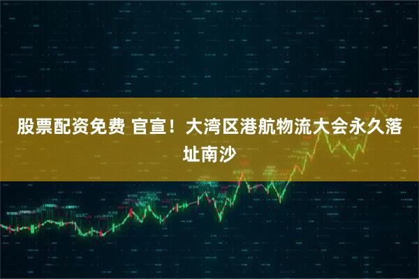 股票配资免费 官宣！大湾区港航物流大会永久落址南沙