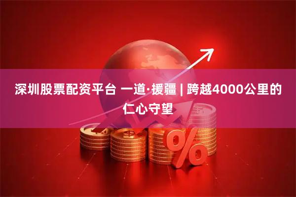 深圳股票配资平台 一道·援疆 | 跨越4000公里的仁心守望
