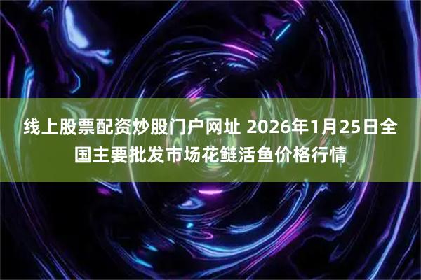 线上股票配资炒股门户网址 2026年1月25日全国主要批发市场花鲢活鱼价格行情