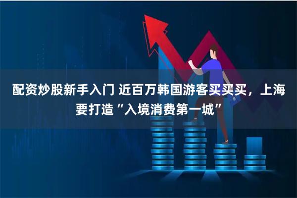 配资炒股新手入门 近百万韩国游客买买买，上海要打造“入境消费第一城”