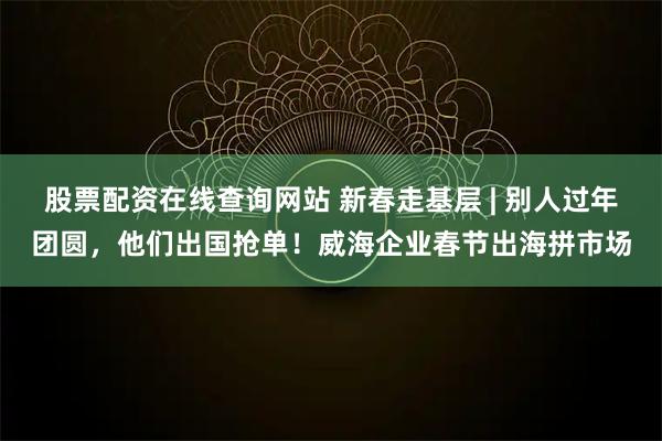 股票配资在线查询网站 新春走基层 | 别人过年团圆，他们出国抢单！威海企业春节出海拼市场