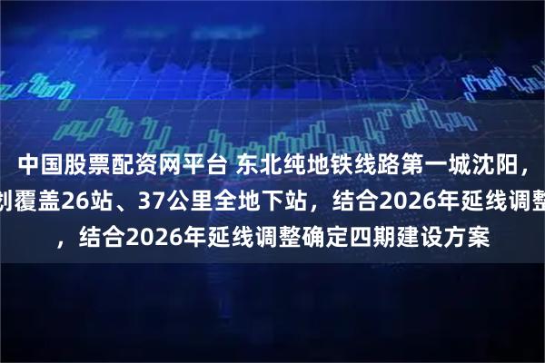 中国股票配资网平台 东北纯地铁线路第一城沈阳，地铁五号线最新规划覆盖26站、37公里全地下站，结合2026年延线调整确定四期建设方案