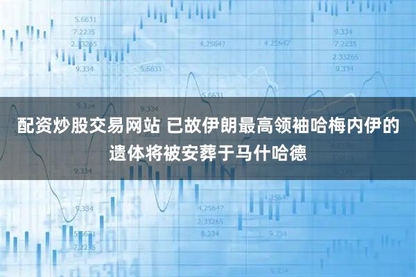 配资炒股交易网站 已故伊朗最高领袖哈梅内伊的遗体将被安葬于马什哈德