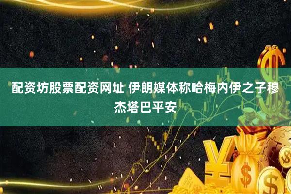 配资坊股票配资网址 伊朗媒体称哈梅内伊之子穆杰塔巴平安