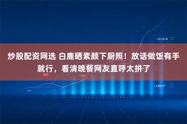 炒股配资网选 白鹿晒素颜下厨照！放话做饭有手就行，看清晚餐网友直呼太拼了