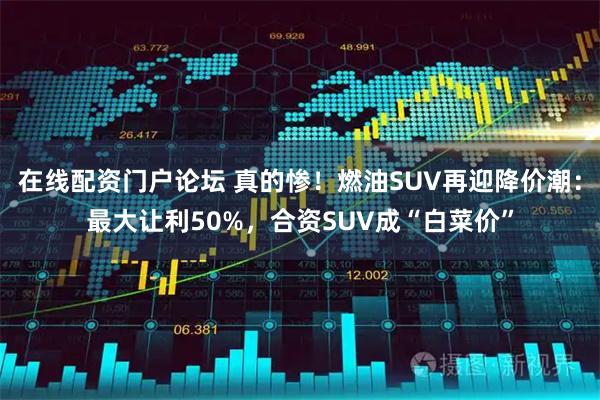 在线配资门户论坛 真的惨！燃油SUV再迎降价潮：最大让利50%，合资SUV成“白菜价”
