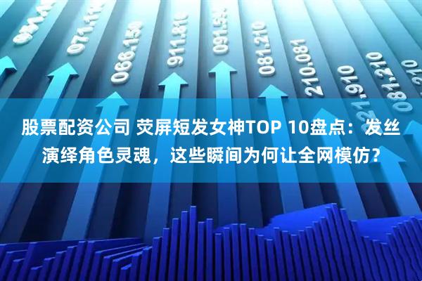 股票配资公司 荧屏短发女神TOP 10盘点：发丝演绎角色灵魂，这些瞬间为何让全网模仿？