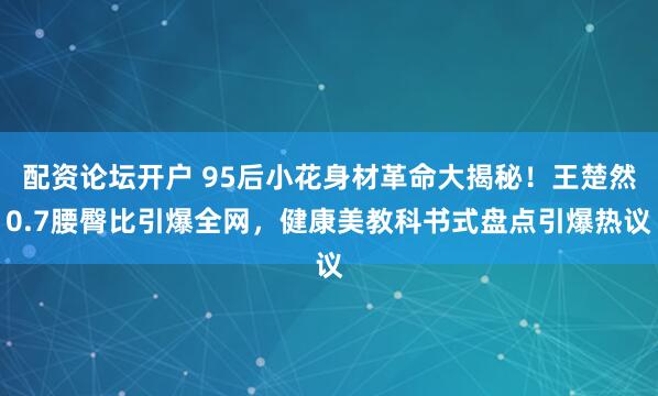 配资论坛开户 95后小花身材革命大揭秘！王楚然0.7腰臀比引爆全网，健康美教科书式盘点引爆热议