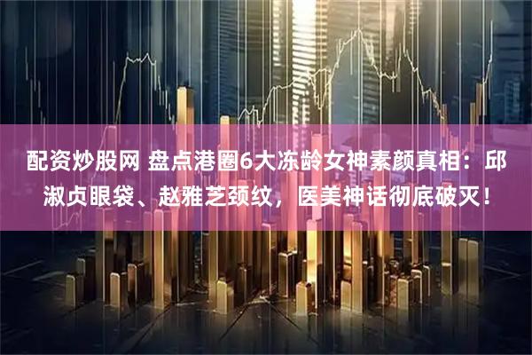 配资炒股网 盘点港圈6大冻龄女神素颜真相：邱淑贞眼袋、赵雅芝颈纹，医美神话彻底破灭！